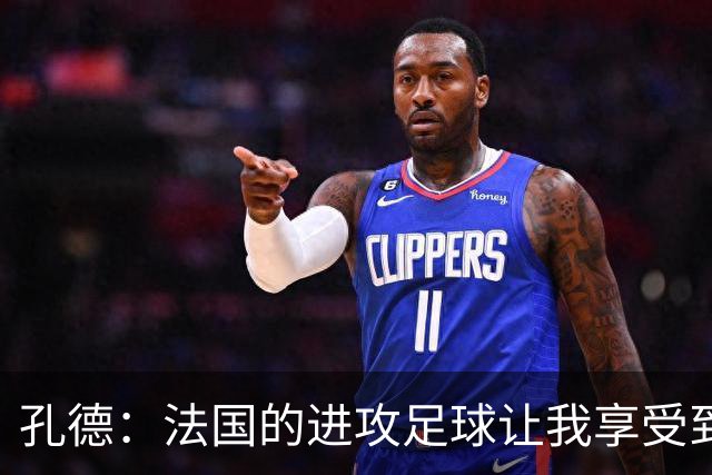 孔德：法国的进攻足球让我享受到乐趣 姆巴佩很好地履行队长职责