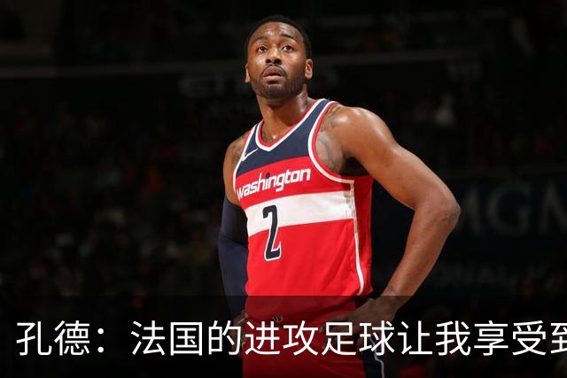 孔德：法国的进攻足球让我享受到乐趣 姆巴佩很好地履行队长职责